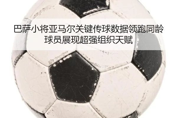 巴萨小将亚马尔关键传球数据领跑同龄球员展现超强组织天赋