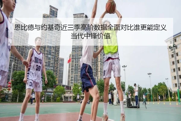 恩比德与约基奇近三季高阶数据全面对比谁更能定义当代中锋价值