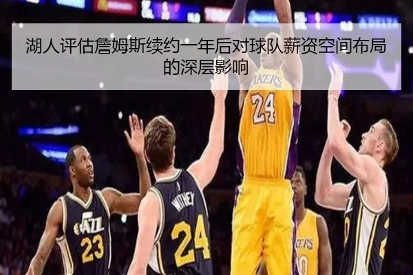 湖人评估詹姆斯续约一年后对球队薪资空间布局的深层影响