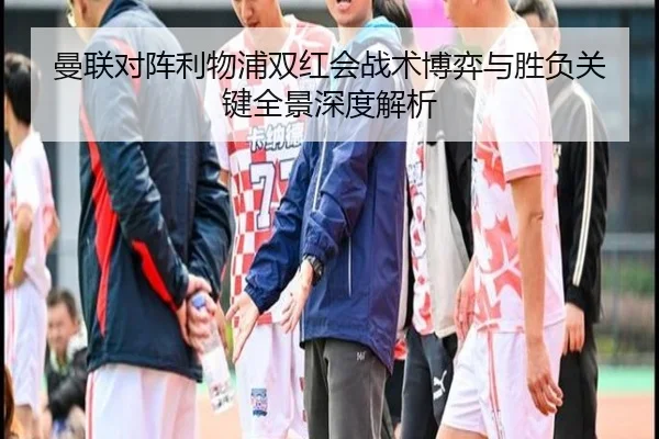 曼联对阵利物浦双红会战术博弈与胜负关键全景深度解析