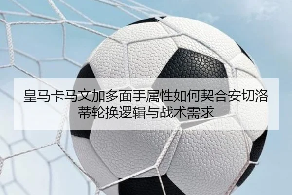 皇马卡马文加多面手属性如何契合安切洛蒂轮换逻辑与战术需求